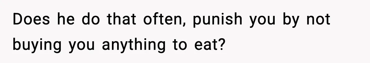 Does he do that often, punish you by not buying you anything to eat?