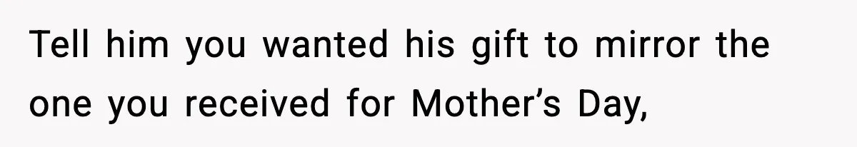 Tell him you wanted his gift to mirror the one you received for Mother’s Day,
