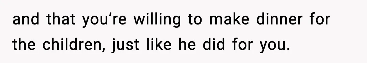 and that you’re willing to make dinner for the children, just like he did for you.