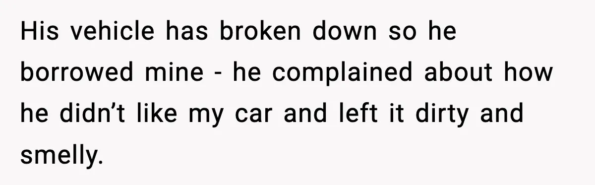 His vehicle has broken down so he borrowed mine - he complained about how he didn’t like my car and left it dirty and smelly.