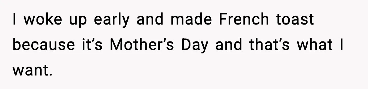 I woke up early and made French toast because it’s Mother’s Day and that’s what I want.