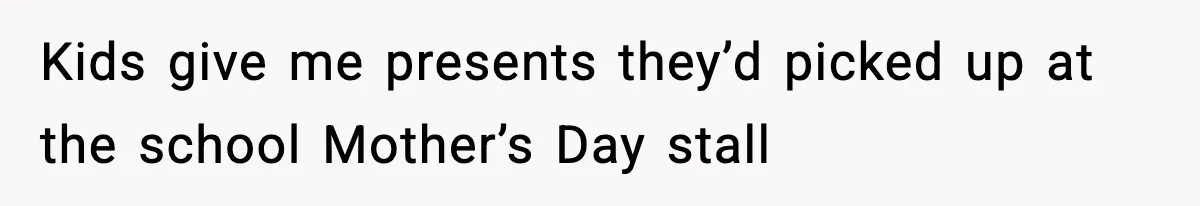 Kids give me presents they’d picked up at the school Mother’s Day stall