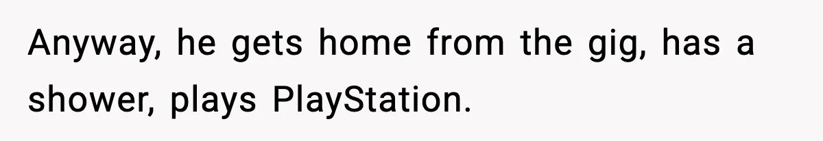 Anyway, he gets home from the gig, has a shower, plays PlayStation.
