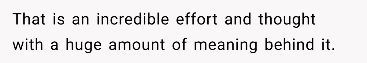 That is an incredible effort and thought with a huge amount of meaning behind it.