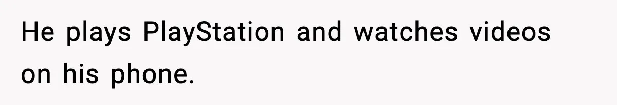 He plays PlayStation and watches videos on his phone.