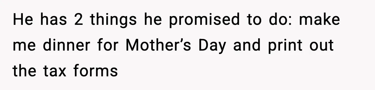 He has 2 things he promised to do: make me dinner for Mother’s Day and print out the tax forms