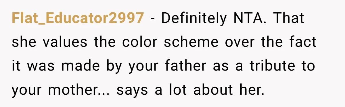 Flat_Educator2997 − Definitely NTA. That she values the color scheme over the fact it was made by your father as a tribute to your mother... says a lot about her.