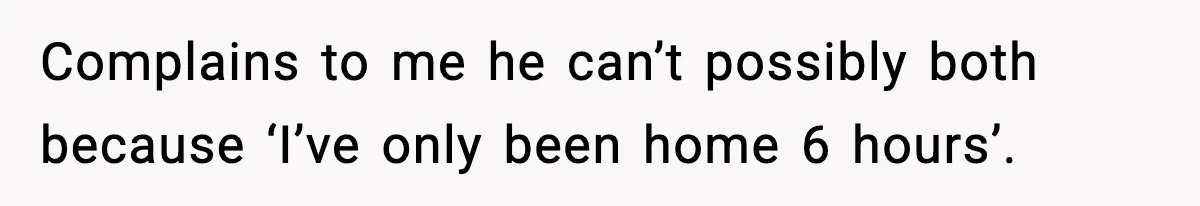 Complains to me he can’t possibly both because ‘I’ve only been home 6 hours’.