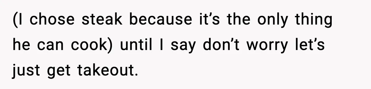 (I chose steak because it’s the only thing he can cook) until I say don’t worry let’s just get takeout.