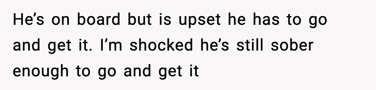 He’s on board but is upset he has to go and get it. I’m shocked he’s still sober enough to go and get it
