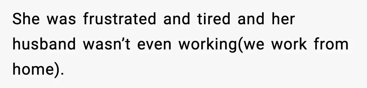 She was frustrated and tired and her husband wasn’t even working(we work from home).