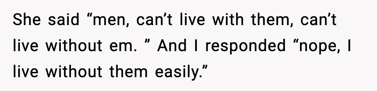 She said “men, can’t live with them, can’t live without em. ” And I responded “nope, I live without them easily.”