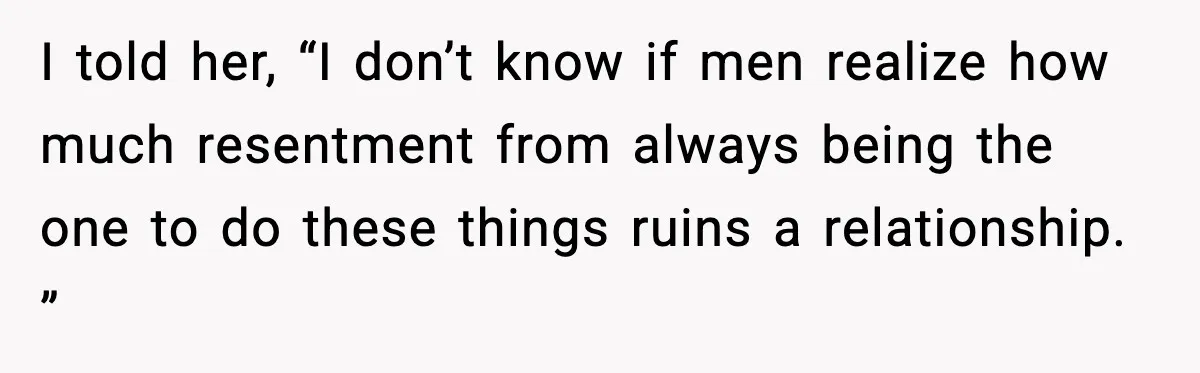 I told her, “I don’t know if men realize how much resentment from always being the one to do these things ruins a relationship. ”