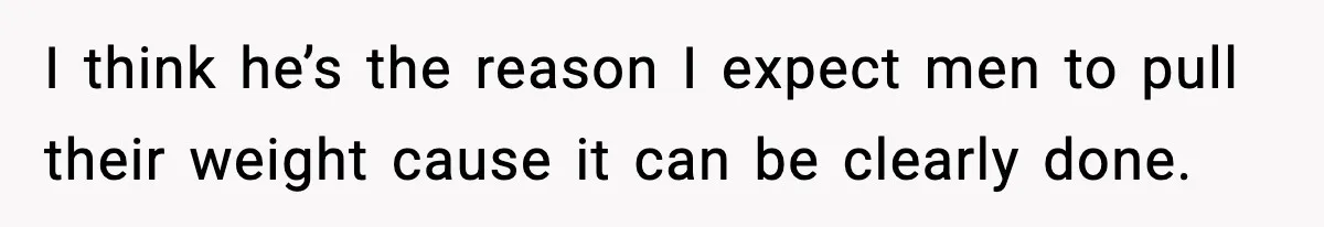 I think he’s the reason I expect men to pull their weight cause it can be clearly done.