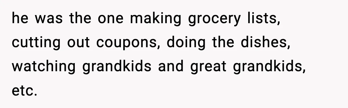 he was the one making grocery lists, cutting out coupons, doing the dishes, watching grandkids and great grandkids, etc.