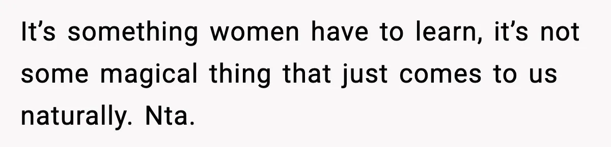 It’s something women have to learn, it’s not some magical thing that just comes to us naturally. Nta.
