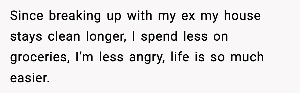 Since breaking up with my ex my house stays clean longer, I spend less on groceries, I’m less angry, life is so much easier.