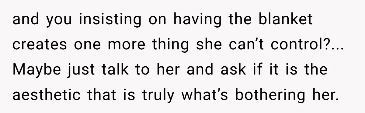 and you insisting on having the blanket creates one more thing she can’t control?... Maybe just talk to her and ask if it is the aesthetic that is truly what’s...