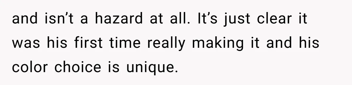 and isn’t a hazard at all. It’s just clear it was his first time really making it and his color choice is unique.