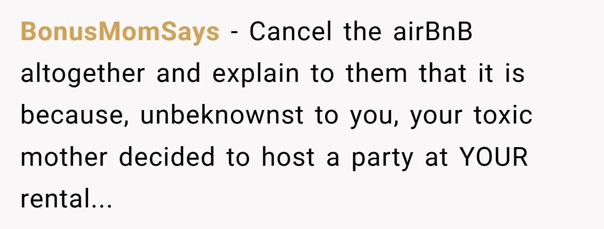 BonusMomSays − Cancel the airBnB altogether and explain to them that it is because, unbeknownst to you, your toxic mother decided to host a party at YOUR rental...