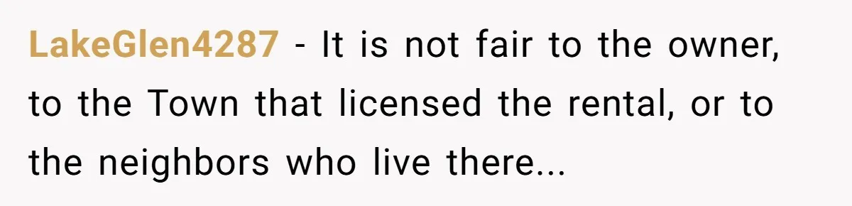 LakeGlen4287 − It is not fair to the owner, to the Town that licensed the rental, or to the neighbors who live there...