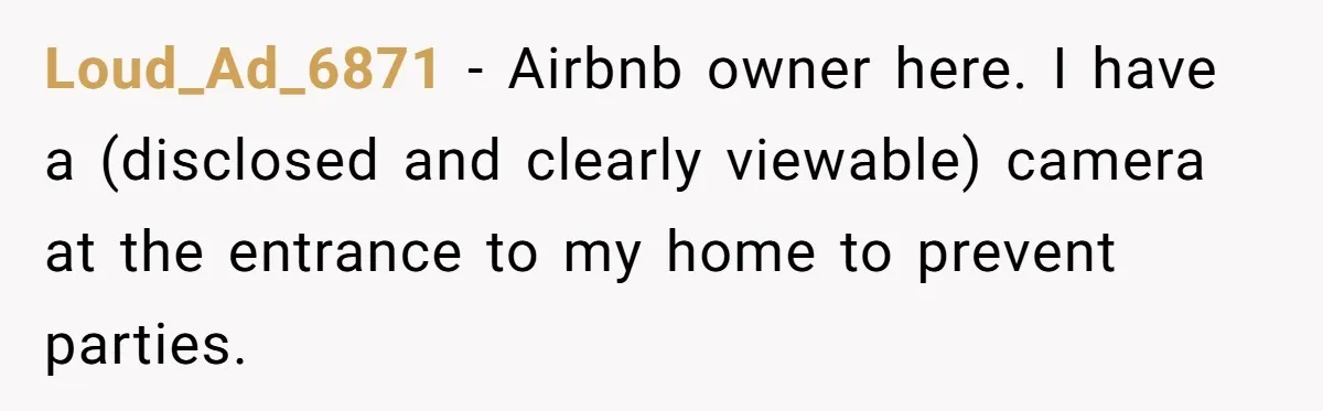 Loud_Ad_6871 − Airbnb owner here. I have a (disclosed and clearly viewable) camera at the entrance to my home to prevent parties.