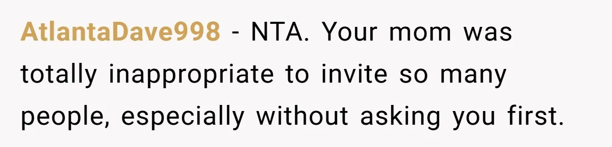 AtlantaDave998 − NTA. Your mom was totally inappropriate to invite so many people, especially without asking you first.