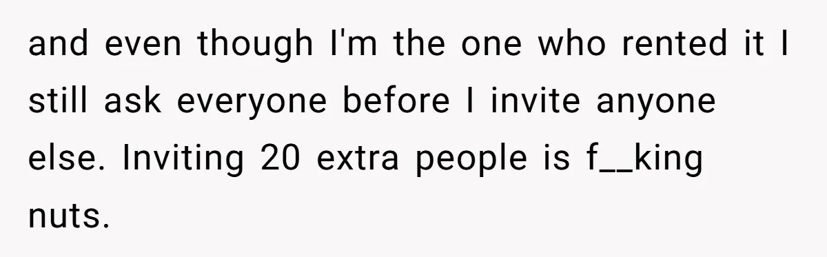 and even though I'm the one who rented it I still ask everyone before I invite anyone else. Inviting 20 extra people is f__king nuts.
