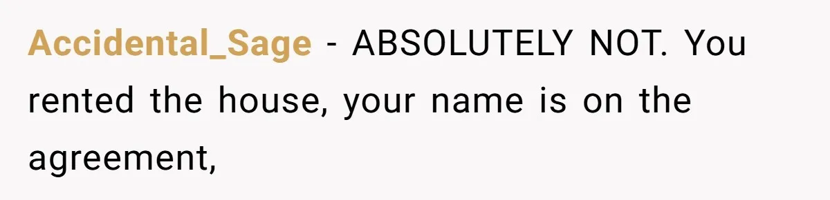 Accidental_Sage − ABSOLUTELY NOT. You rented the house, your name is on the agreement,