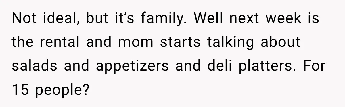 Not ideal, but it’s family. Well next week is the rental and mom starts talking about salads and appetizers and deli platters. For 15 people?