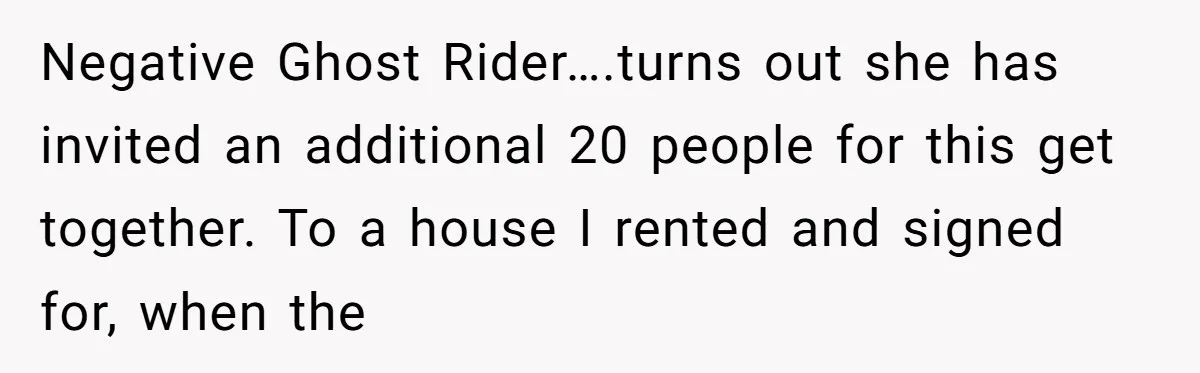 Negative Ghost Rider….turns out she has invited an additional 20 people for this get together. To a house I rented and signed for, when the