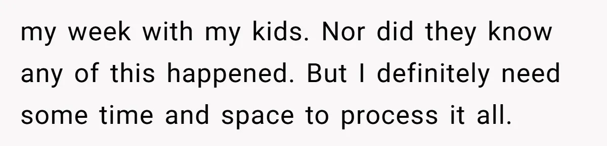 my week with my kids. Nor did they know any of this happened. But I definitely need some time and space to process it all.