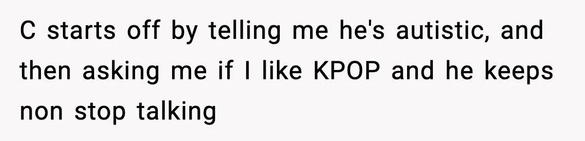 C starts off by telling me he's autistic, and then asking me if I like KPOP and he keeps non stop talking