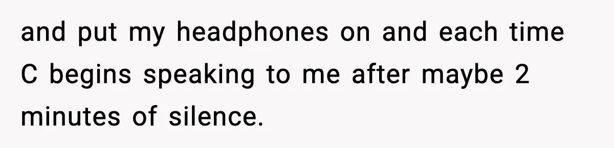 and put my headphones on and each time C begins speaking to me after maybe 2 minutes of silence.