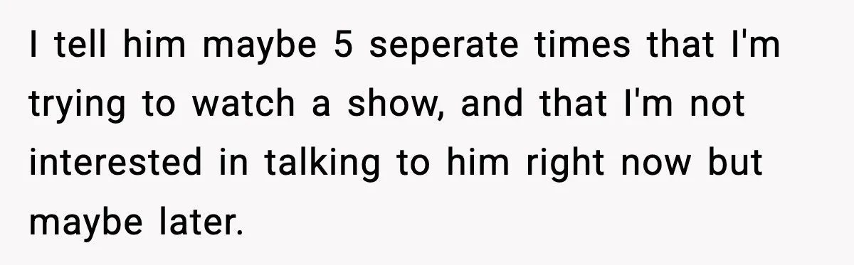 I tell him maybe 5 seperate times that I'm trying to watch a show, and that I'm not interested in talking to him right now but maybe later.