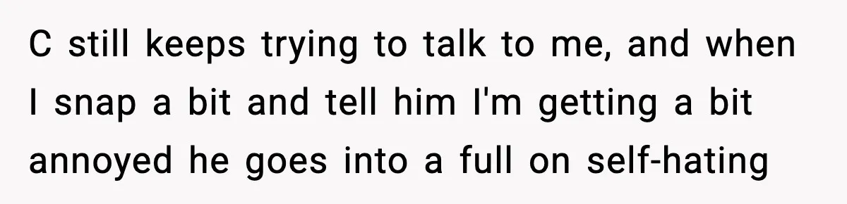 C still keeps trying to talk to me, and when I snap a bit and tell him I'm getting a bit annoyed he goes into a full on self-hating
