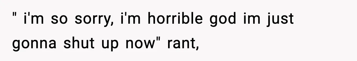 " i'm so sorry, i'm horrible god im just gonna shut up now" rant,