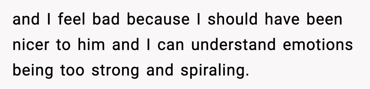 and I feel bad because I should have been nicer to him and I can understand emotions being too strong and spiraling.