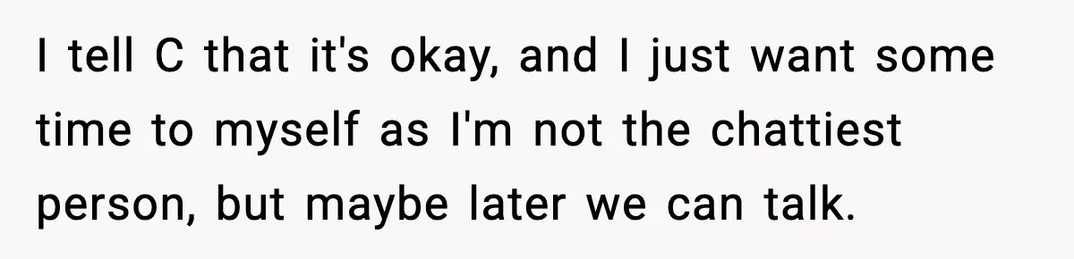 I tell C that it's okay, and I just want some time to myself as I'm not the chattiest person, but maybe later we can talk.