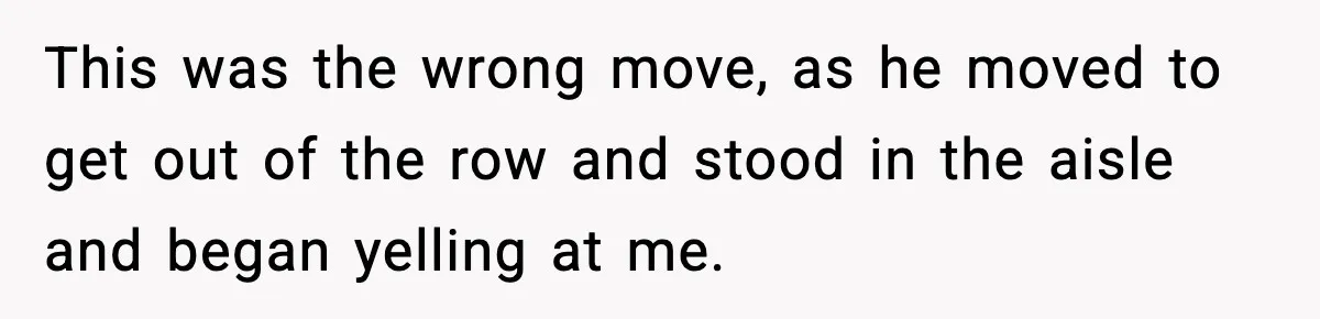 This was the wrong move, as he moved to get out of the row and stood in the aisle and began yelling at me.