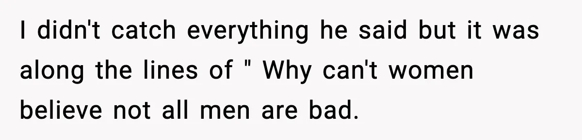I didn't catch everything he said but it was along the lines of " Why can't women believe not all men are bad.