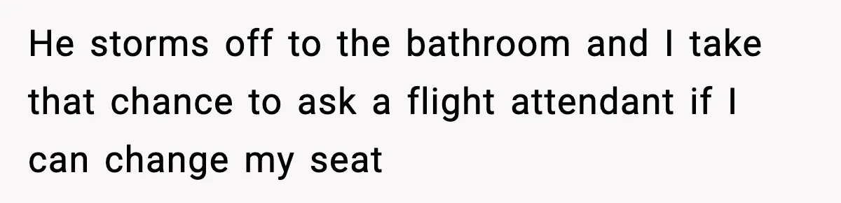 He storms off to the bathroom and I take that chance to ask a flight attendant if I can change my seat