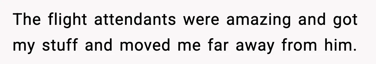 The flight attendants were amazing and got my stuff and moved me far away from him.