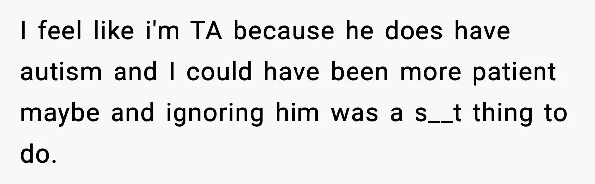 I feel like i'm TA because he does have autism and I could have been more patient maybe and ignoring him was a s__t thing to do.