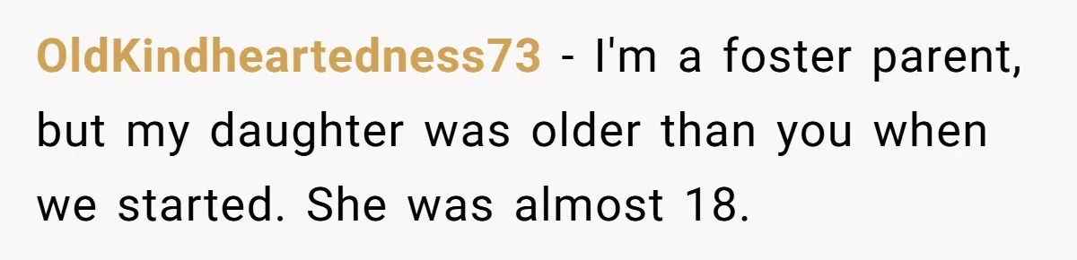 OldKindheartedness73 − I'm a foster parent, but my daughter was older than you when we started. She was almost 18.