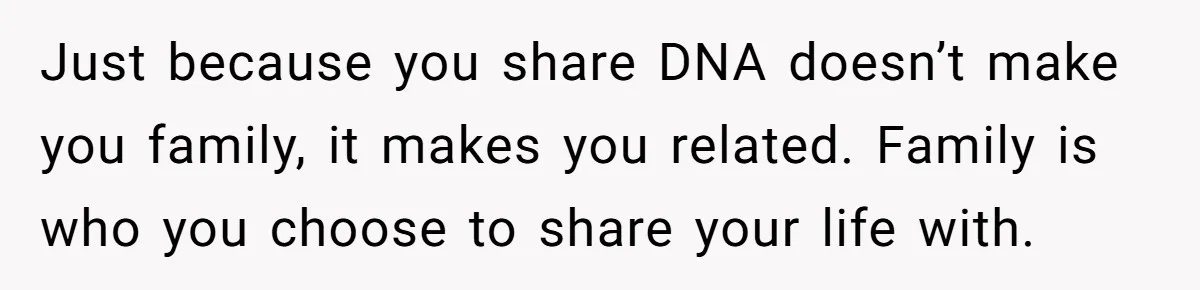 Just because you share DNA doesn’t make you family, it makes you related. Family is who you choose to share your life with.