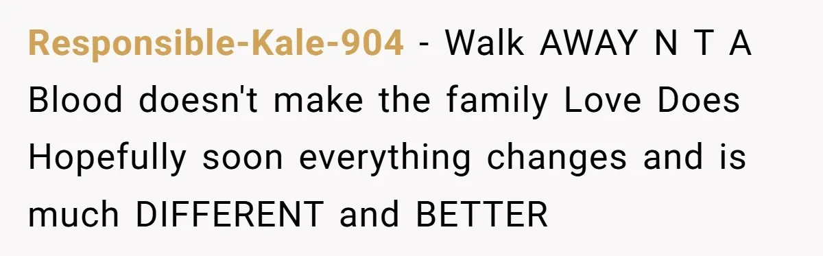 Responsible-Kale-904 − Walk AWAY N T A Blood doesn't make the family Love Does Hopefully soon everything changes and is much DIFFERENT and BETTER