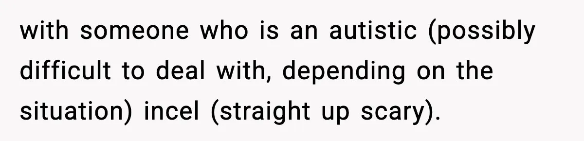 with someone who is an autistic (possibly difficult to deal with, depending on the situation) incel (straight up scary).
