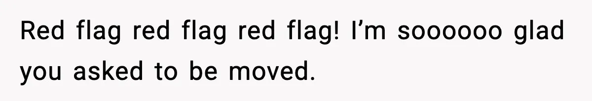 Red flag red flag red flag! I’m soooooo glad you asked to be moved.