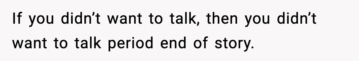 If you didn’t want to talk, then you didn’t want to talk period end of story.
